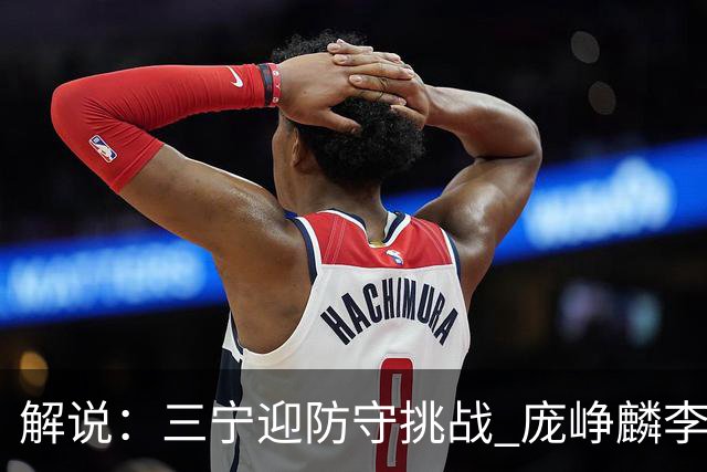 解说：三宁迎防守挑战 庞峥麟李悦洲需做准备 王俊杰或成破局关键